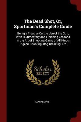 The Dead Shot, Or, Sportman's Complete Guide: Being a Treatise on the Use of the Gun, with Rudimentary and Finishing Lessons in the Art of Shooting Game of All Kinds, Pigeon-Shooting, Dog-Breaking, Etc - Marksman - cover