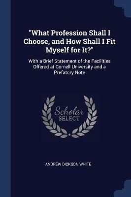 What Profession Shall I Choose, and How Shall I Fit Myself for It?: With a Brief Statement of the Facilities Offered at Cornell University and a Prefatory Note - Andrew Dickson White - cover