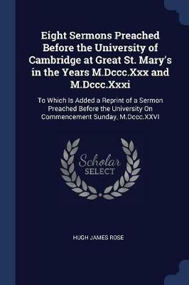 Eight Sermons Preached Before the University of Cambridge at Great St. Mary's in the Years M.DCCC.XXX and M.DCCC.XXXI: To Which Is Added a Reprint of a Sermon Preached Before the University on Commencement Sunday, M.DCCC.XXVI - Hugh James Rose - cover