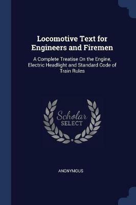 Locomotive Text for Engineers and Firemen: A Complete Treatise on the Engine, Electric Headlight and Standard Code of Train Rules - Anonymous - cover