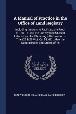 A Manual of Practice in the Office of Land Registry: Including the Acts to Facilitate the Proof of Title To, and the Conveyance Of, Real Estates, and for Obtaining a Declaration of Title (25 & 26 Vict. CC. 53, 67): Also the General Rules and Orders of Th - Henry Gough - cover