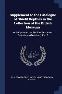 Supplement to the Catalogue of Shield Reptiles in the Collection of the British Museum: With Figures of the Skulls of 36 Genera. Testudinata (Tortoises), Part 1 - John Edward Gray - cover