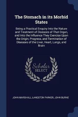 The Stomach in Its Morbid States: Being a Practical Enquiry Into the Nature and Treatment of Diseases of That Organ, and Into the Influence They Exercise Upon the Origin, Progress, and Termination of Diseases of the Liver, Heart, Lungs, and Brain - John Marshall,Langston Parker,John Burne - cover