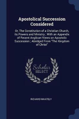 Apostolical Succession Considered: Or, the Constitution of a Christian Church, Its Powers and Ministry; With an Appendix of Recent Anglican Views on Apostolic Succession; Abridged from the Kingdom of Christ - Richard Whately - cover