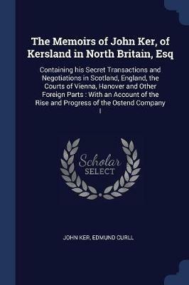 The Memoirs of John Ker, of Kersland in North Britain, Esq: Containing His Secret Transactions and Negotiations in Scotland, England, the Courts of Vienna, Hanover and Other Foreign Parts: With an Account of the Rise and Progress of the Ostend Company I - John Ker,Edmund Curll - cover