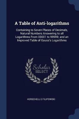 A Table of Anti-Logarithms: Containing to Seven Places of Decimals, Natural Numbers Answering to All Logarithms from 00001 to 99999; And an Improved Table of Gauss's Logarithms - Herschell E Filipowski - cover