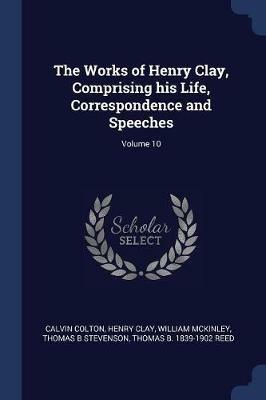 The Works of Henry Clay, Comprising His Life, Correspondence and Speeches; Volume 10 - Calvin Colton,Henry Clay,William McKinley - cover