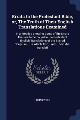 Errata to the Protestant Bible, Or, the Truth of Their English Translations Examined: In a Treatise Shewing Some of the Errors That Are to Be Found in the Protestant English Translations of the Sacred Scripture ... in Which Also, from Their MIS-Translati - Thomas Ward - cover