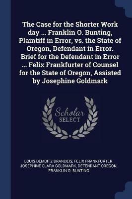 The Case for the Shorter Work Day ... Franklin O. Bunting, Plaintiff in Error, vs. the State of Oregon, Defendant in Error. Brief for the Defendant in Error ... Felix Frankfurter of Counsel for the State of Oregon, Assisted by Josephine Goldmark - Louis Dembitz Brandeis,Felix Frankfurter,Josephine Clara Goldmark - cover