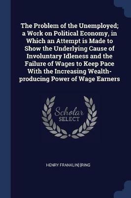 The Problem of the Unemployed; A Work on Political Economy, in Which an Attempt Is Made to Show the Underlying Cause of Involuntary Idleness and the Failure of Wages to Keep Pace with the Increasing Wealth-Producing Power of Wage Earners - Henry Franklin] [Ring - cover