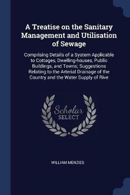 A Treatise on the Sanitary Management and Utilisation of Sewage: Comprising Details of a System Applicable to Cottages, Dwelling-Houses, Public Buildings, and Towns; Suggestions Relating to the Arterial Drainage of the Country and the Water Supply of Rive - William Menzies - cover