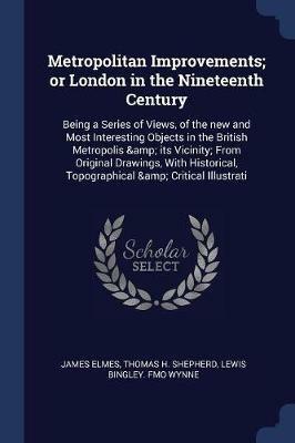 Metropolitan Improvements; Or London in the Nineteenth Century: Being a Series of Views, of the New and Most Interesting Objects in the British Metropolis & Its Vicinity; From Original Drawings, with Historical, Topographical & Critical Illustrati - James Elmes,Thomas H Shepherd,Lewis Bingley Fmo Wynne - cover