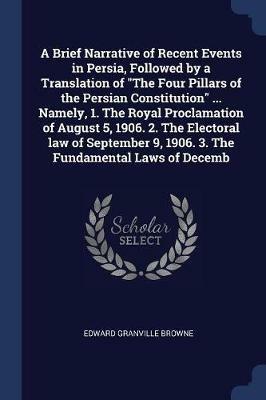 A Brief Narrative of Recent Events in Persia, Followed by a Translation of the Four Pillars of the Persian Constitution ... Namely, 1. the Royal Proclamation of August 5, 1906. 2. the Electoral Law of September 9, 1906. 3. the Fundamental Laws of Decemb - Edward Granville Browne - cover