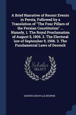 A Brief Narrative of Recent Events in Persia, Followed by a Translation of the Four Pillars of the Persian Constitution ... Namely, 1. the Royal Proclamation of August 5, 1906. 2. the Electoral Law of September 9, 1906. 3. the Fundamental Laws of Decemb