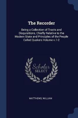 The Recorder: Being a Collection of Tracts and Disquisitions, Chiefly Relative to the Modern State and Principles of the People Called Quakers Volume V.1-2 - Matthews William - cover