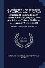 A Catalogue of Type Specimens of Fossil Vertebrates in the Field Museum of Natural History: Classes Amphibia, Reptilia, Aves, and Ichnites Volume Fieldiana, Geology, New Series, No. 22: Fieldiana, Geology, New Series, No. 22
