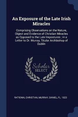 An Exposure of the Late Irish Miracles: Comprising Observations on the Nature, Object and Evidence of Christian Miracles as Opposed to the Late Impostures; In a Letter to Dr. Murray, Titular Archbishop of Dublin - Rational Christian,Daniel Murray - cover