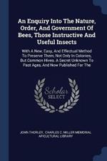 An Enquiry Into the Nature, Order, and Government of Bees, Those Instructive and Useful Insects: With a New, Easy, and Effectual Method to Preserve Them, Not Only in Colonies, But Common Hives. a Secret Unknown to Past Ages, and Now Published for the