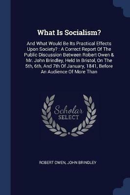 What Is Socialism?: And What Would Be Its Practical Effects Upon Society?: A Correct Report of the Public Discussion Between Robert Owen & Mr. John Brindley, Held in Bristol, on the 5th, 6th, and 7th of January, 1841, Before an Audience of More Than - Robert Owen,John Brindley - cover