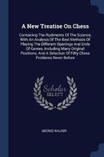 A New Treatise on Chess: Containing the Rudiments of the Science, with an Analysis of the Best Methods of Playing the Different Openings and Ends of Games, Including Many Original Positions, and a Selection of Fifty Chess Problems Never Before