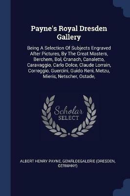 Payne's Royal Dresden Gallery: Being a Selection of Subjects Engraved After Pictures, by the Great Masters, Berchem, Bol, Cranach, Canaletto, Caravaggio, Carlo Dolce, Claude Lorrain, Correggio, Guercini, Guido Reni, Metzu, Mieris, Netscher, Ostade, - Albert Henry Payne,Gemaldegalerie (Dresden,Germany) - cover