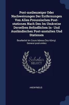 Post-Meilenzeiger Oder Nachweisungen Der Entfernungen Von Allen Preussischen Post-Stationen Nach Den Im Umkreise Derselben Befindlichen In- Und Auslandischen Post-Anstalten Und Stationen: Bearbeitet Im Cours-Bureau Des Koenigl. General-Post-Amtes - Anonymous - cover