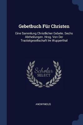Gebetbuch Fur Christen: Eine Sammlung Christlicher Gebete. Sechs Abtheilungen. Hrsg. Von Der Tractatgesellschaft Im Wupperthal - Anonymous - cover