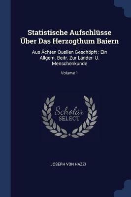 Statistische Aufschlusse UEber Das Herzogthum Baiern: Aus AEchten Quellen Geschoepft: Ein Allgem. Beitr. Zur Lander- U. Menschenkunde; Volume 1 - Joseph Von Hazzi - cover