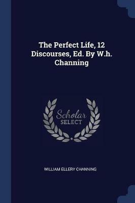 The Perfect Life, 12 Discourses, Ed. by W.H. Channing - William Ellery Channing - cover