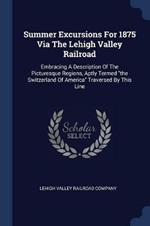 Summer Excursions for 1875 Via the Lehigh Valley Railroad: Embracing a Description of the Picturesque Regions, Aptly Termed the Switzerland of America Traversed by This Line