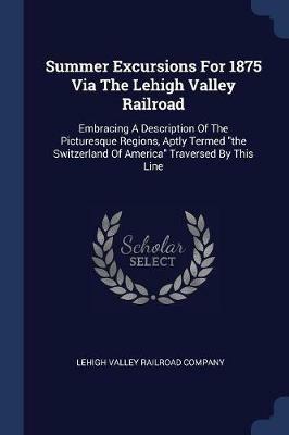Summer Excursions for 1875 Via the Lehigh Valley Railroad: Embracing a Description of the Picturesque Regions, Aptly Termed the Switzerland of America Traversed by This Line - cover