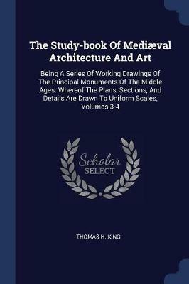 The Study-Book of Mediaeval Architecture and Art: Being a Series of Working Drawings of the Principal Monuments of the Middle Ages. Whereof the Plans, Sections, and Details Are Drawn to Uniform Scales, Volumes 3-4 - Thomas H King - cover