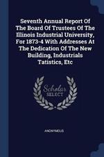 Seventh Annual Report of the Board of Trustees of the Illinois Industrial University, for 1873-4 with Addresses at the Dedication of the New Building, Industrials Tatistics, Etc