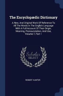 The Encyclop dic Dictionary: A New, and Original Work of Reference to All the Words in the English Language with a Full Account of Their Origin, Meaning, Pronounciation, and Use, Volume 7, Part 1 - Robert Hunter - cover