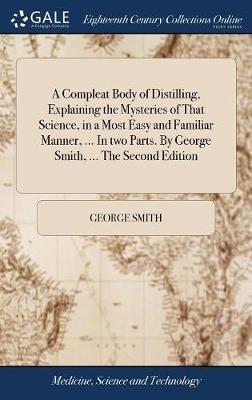 A Compleat Body of Distilling, Explaining the Mysteries of That Science, in a Most Easy and Familiar Manner, ... In two Parts. By George Smith, ... The Second Edition - George Smith - cover