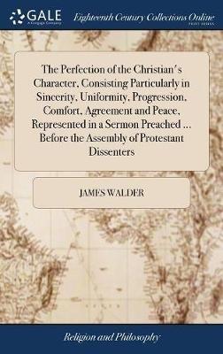 The Perfection of the Christian's Character, Consisting Particularly in Sincerity, Uniformity, Progression, Comfort, Agreement and Peace, Represented in a Sermon Preached ... Before the Assembly of Protestant Dissenters - James Walder - cover