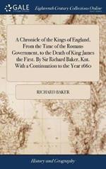 A Chronicle of the Kings of England, From the Time of the Romans Government, to the Death of King James the First. By Sir Richard Baker, Knt. With a Continuation to the Year 1660