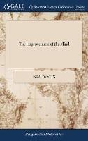 The Improvement of the Mind: Or, a Supplement to the art of Logic: ... By Isaac Watts, D.D
