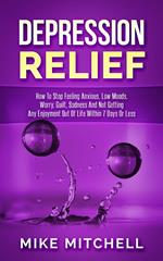 Depression Relief How To Stop Feeling Anxious, Low Moods, Worry, Guilt, Sadness And Not Getting Any Enjoyment Out Of Life Within 7 Days Or Less