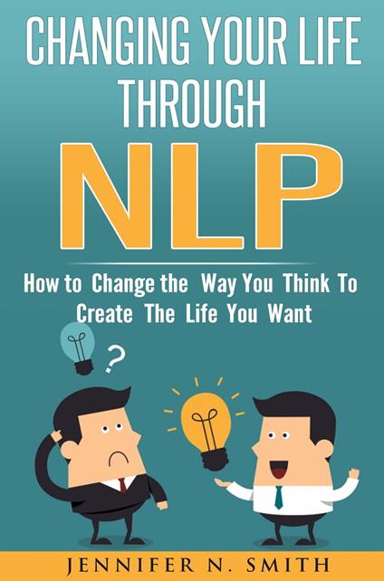 Changing Your Life Through NLP: How to Change the Way You Think To Create The Life You Want