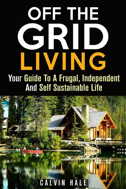 Off the Grid Living : Your Guide To A Frugal, Independent And Self Sustainable Life