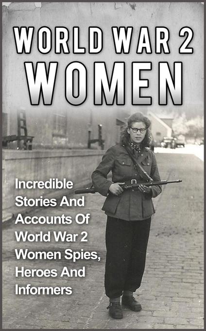 World War 2 Women: Incredible Stories And Accounts Of World War 2 Women Spies, Heroes And Informers