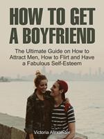 How To Get A Boyfriend: The Ultimate Guide on How to Attract Men, How to Flirt and Have a Fabulous Self-Esteem