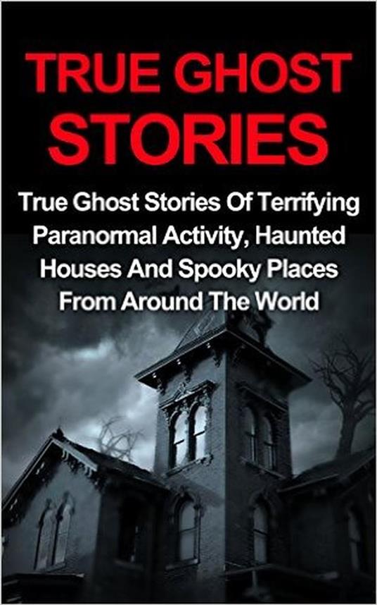 True Ghost Stories: True Ghost Stories Of Terrifying Paranormal Activity, Haunted Houses And Spooky Places From Around The World
