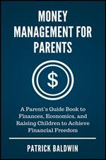 Money Management for Parents: A Parent’s Guide Book to Finances, Economics, and Raising Children to Achieve Financial Freedom