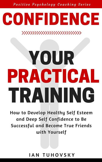 Confidence: Your Practical Training: How to Develop Healthy Self Esteem and Deep Self Confidence to Be Successful and Become True Friends with Yourself
