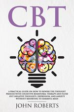 CBT: A Practical Guide on How to Rewire the Thought Process with Cognitive Behavioral Therapy and Flush Out Negative Thoughts, Depression, and Anxiety Without Resorting to Harmful Meds