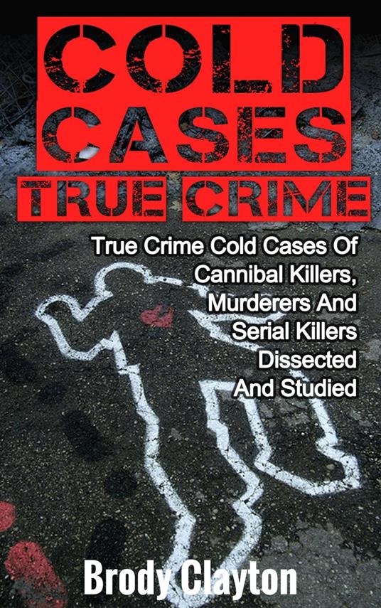 Cold Cases True Crime: True Crime Cold Cases Of Cannibal Killers, Murderers And Serial Killers Dissected And Studied