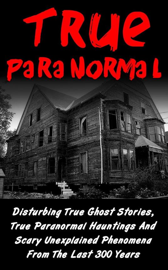 True Paranormal: Disturbing True Ghost Stories, True Paranormal Hauntings And Scary Unexplained Phenomena From The Last 300 Years
