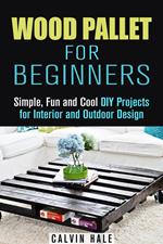 Wood Pallet for Beginners: Simple, Fun and Cool DIY Projects for Interior and Outdoor Design